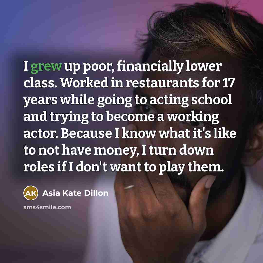 “I grew up poor, financially lower class. Worked in restaurants for 17 years while going to acting school and trying to become a working actor. Because I know what it's like to not have money, I turn down roles if I don't want to play them.” quote by Asia Kate Dillon