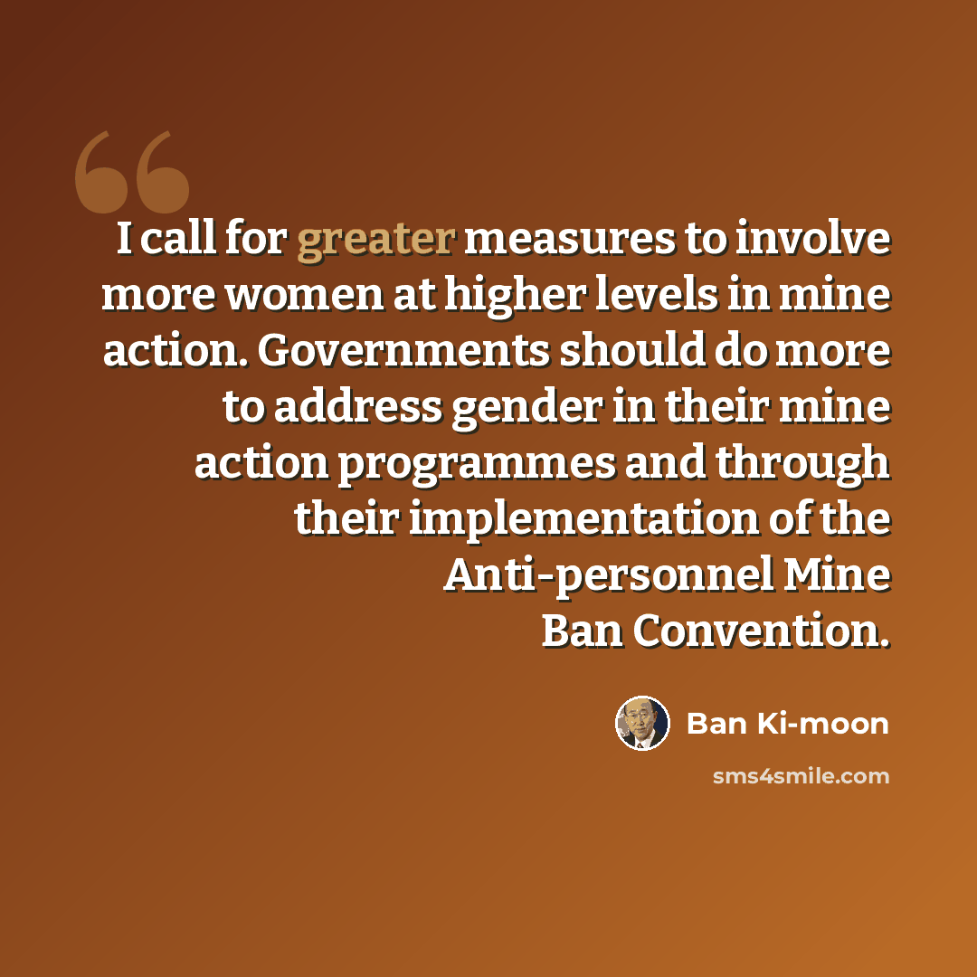 “I call for greater measures to involve more women at higher levels in mine action. Governments should do more to address gender in their mine action programmes and through their implementation of the Anti-personnel Mine Ban Convention.” quote by Ban Ki-moon