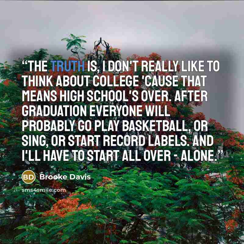 “The truth is, I don't really like to think about college 'cause that means high school's over. After graduation everyone will probably go play basketball, or sing, or start record labels. And I'll have to start all over - alone.” quote by Brooke Davis