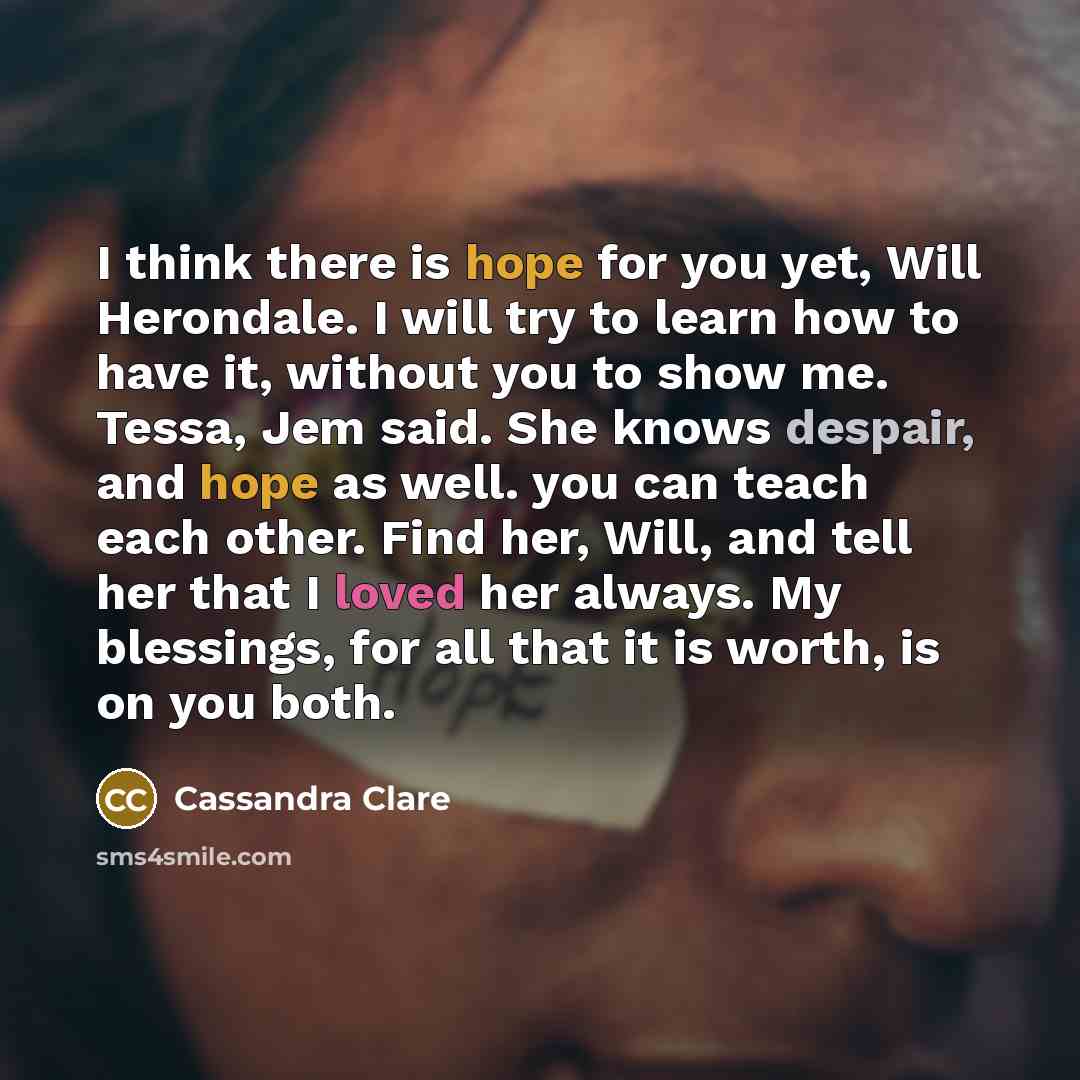 “I think there is hope for you yet, Will Herondale. I will try to learn how to have it, without you to show me. Tessa, Jem said. She knows despair, and hope as well. you can teach each other. Find her, Will, and tell her that I loved her always. My blessings, for all that it is worth, is on you both.” quote by Cassandra Clare