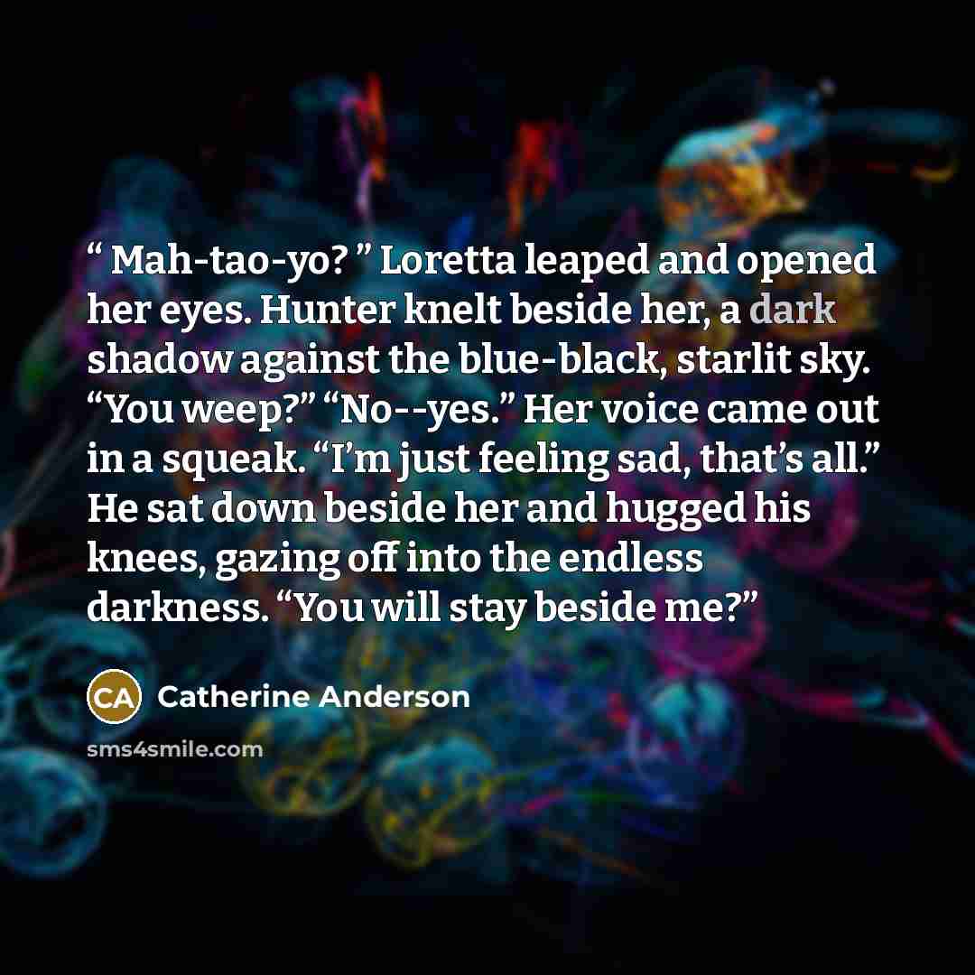 “Mah-tao-yo? ” Loretta leaped and opened her eyes. Hunter knelt beside her, a dark shadow against the blue-black, starlit sky. “You weep?” “No--yes.” Her voice came out in a squeak. “I’m just feeling sad, that’s all.” He sat down beside her and hugged his knees, gazing off into the endless…” quote by Catherine Anderson