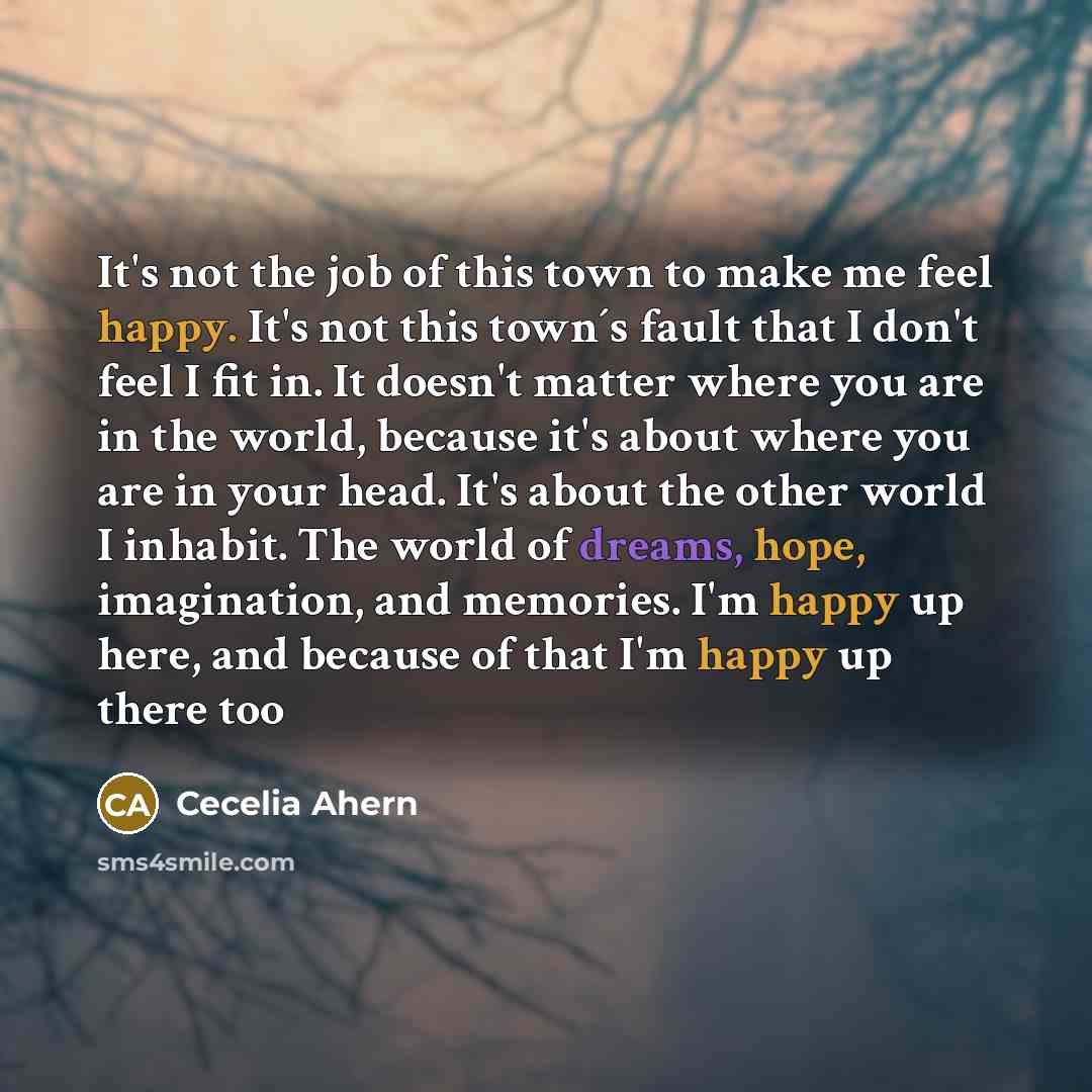 “It's not the job of this town to make me feel happy. It's not this town´s fault that I don't feel I fit in. It doesn't matter where you are in the world, because it's about where you are in your head. It's about the other world I inhabit. The world of dreams, hope, imagination, and memories. I'm…” quote by Cecelia Ahern