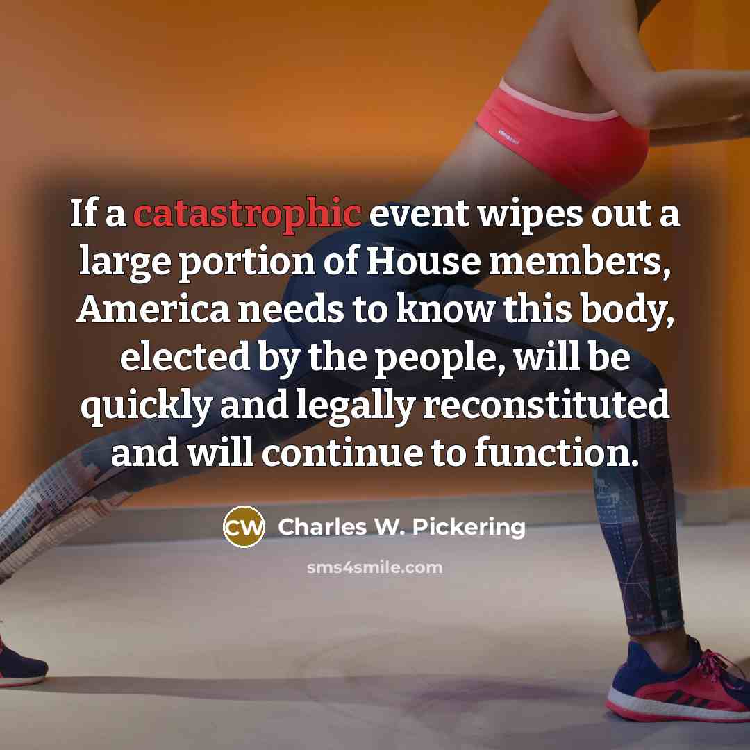 “If a catastrophic event wipes out a large portion of House members, America needs to know this body, elected by the people, will be quickly and legally reconstituted and will continue to function.” quote by Charles W. Pickering
