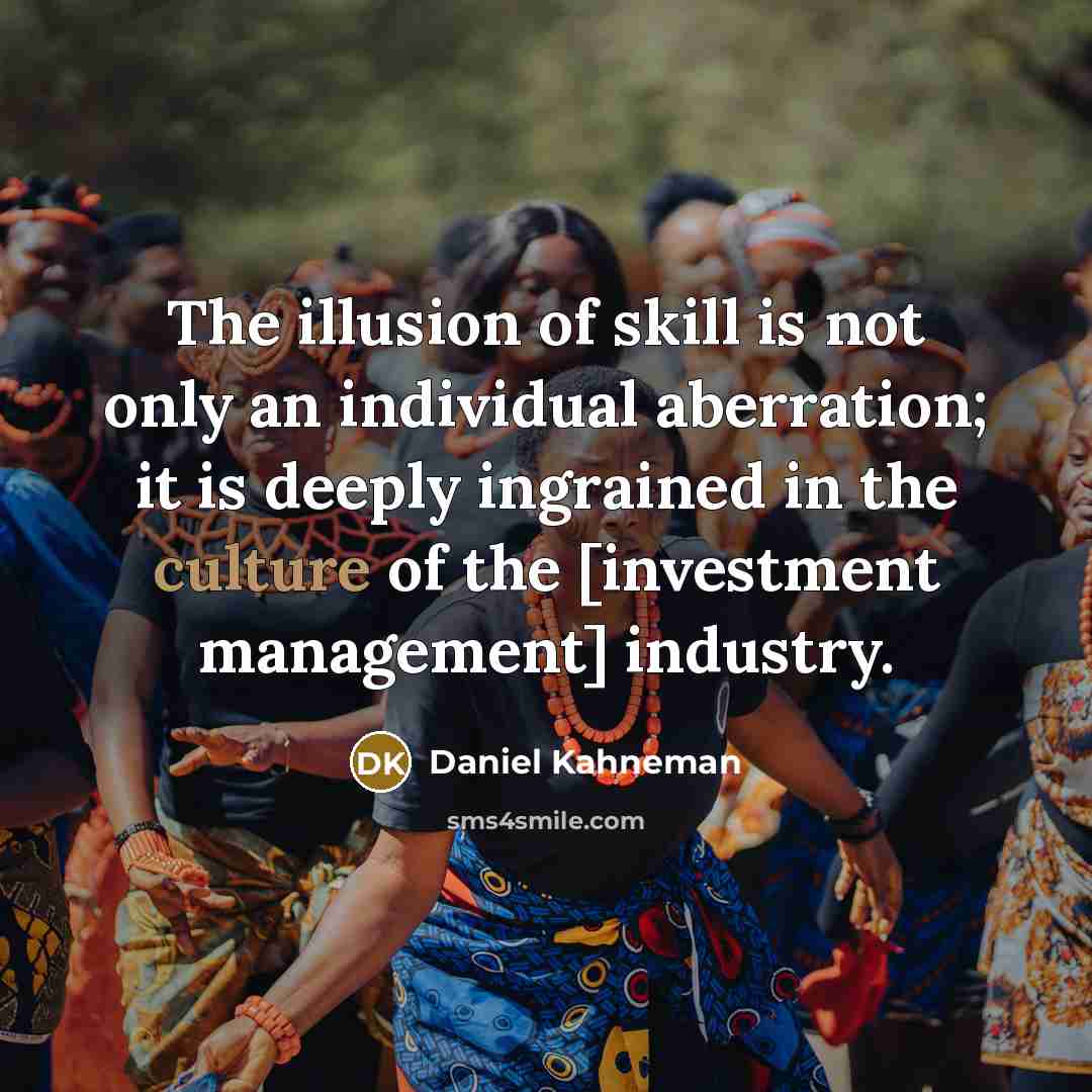 “The illusion of skill is not only an individual aberration; it is deeply ingrained in the culture of the [investment management] industry.” quote by Daniel Kahneman