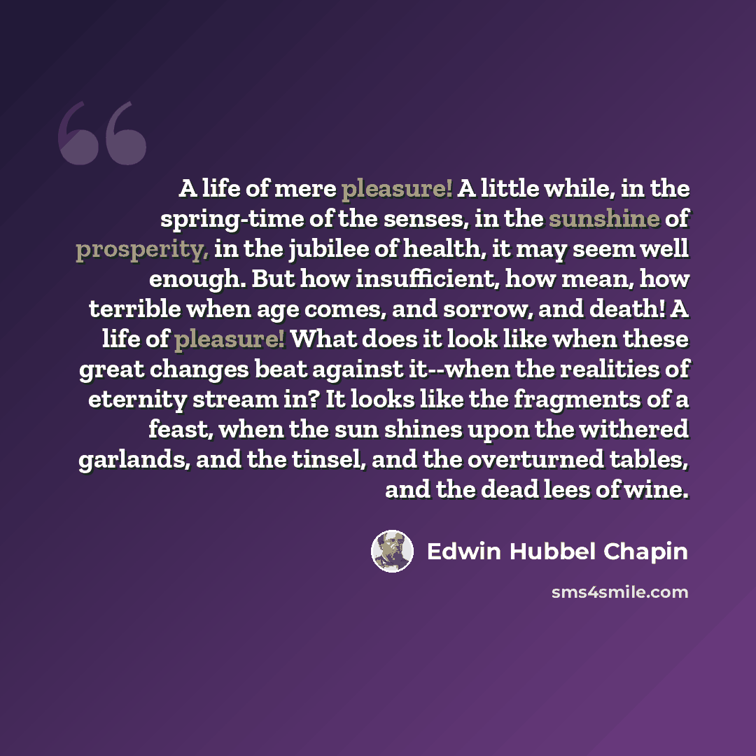 “A life of mere pleasure! A little while, in the spring-time of the senses, in the sunshine of prosperity, in the jubilee of health, it may seem well enough. But how insufficient, how mean, how terrible when age comes, and sorrow, and death! A life of pleasure! What does it look like when these…” quote by Edwin Hubbel Chapin