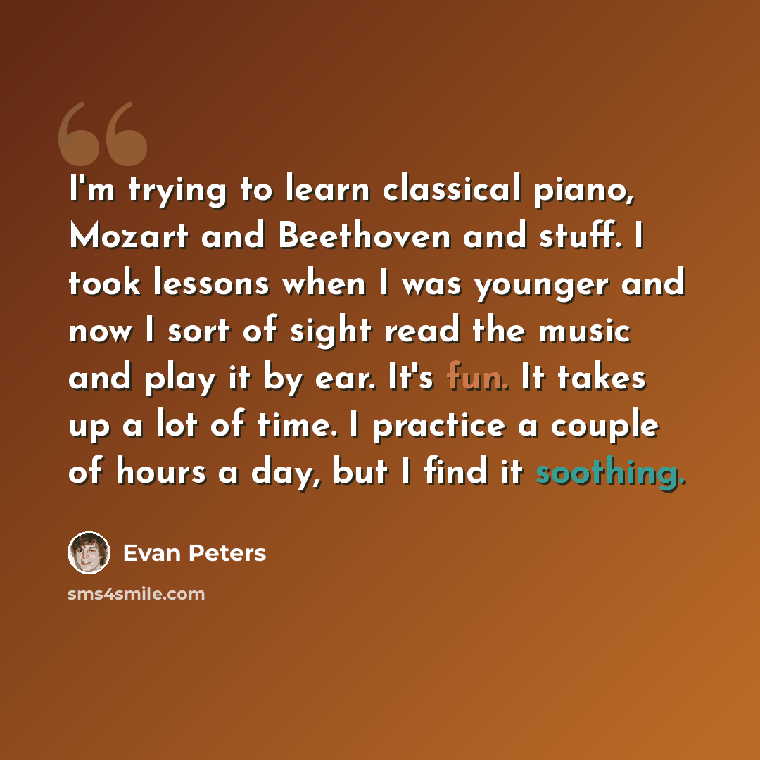 “I'm trying to learn classical piano, Mozart and Beethoven and stuff. I took lessons when I was younger and now I sort of sight read the music and play it by ear. It's fun. It takes up a lot of time. I practice a couple of hours a day, but I find it soothing.” quote by Evan Peters