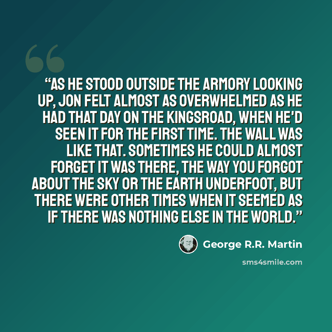 “As he stood outside the armory looking up, Jon felt almost as overwhelmed as he had that day on the kingsroad, when he'd seen it for the first time. The Wall was like that. Sometimes he could almost forget it was there, the way you forgot about the sky or the earth underfoot, but there were other…” quote by George R.R. Martin