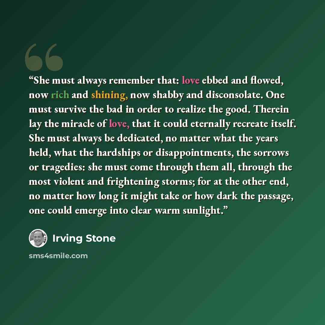 “She must always remember that: love ebbed and flowed, now rich and shining, now shabby and disconsolate. One must survive the bad in order to realize the good. Therein lay the miracle of love, that it could eternally recreate itself. She must always be dedicated, no matter what the years held…” quote by Irving Stone