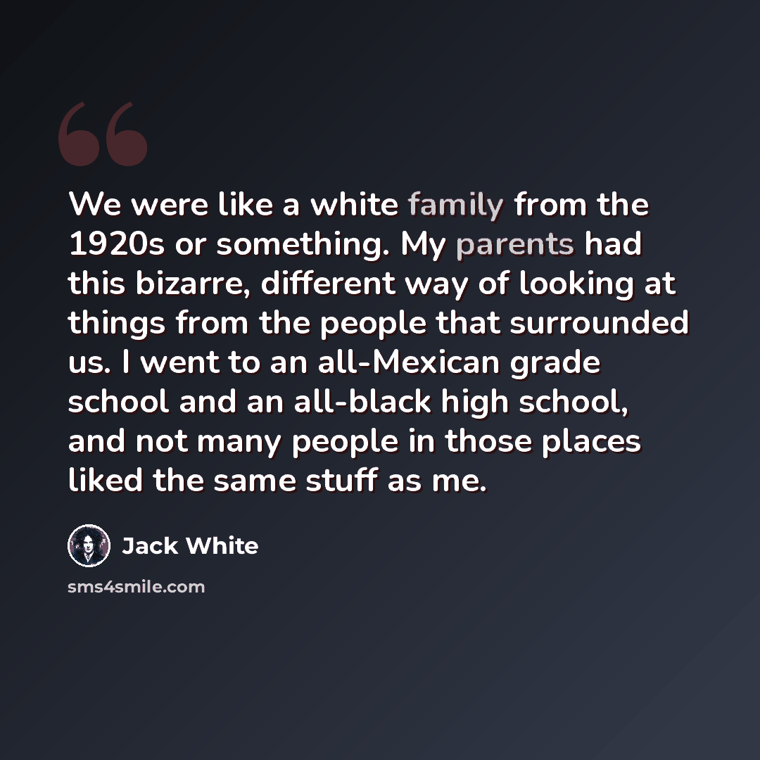 “We were like a white family from the 1920s or something. My parents had this bizarre, different way of looking at things from the people that surrounded us. I went to an all-Mexican grade school and an all-black high school, and not many people in those places liked the same stuff as me.” quote by Jack White