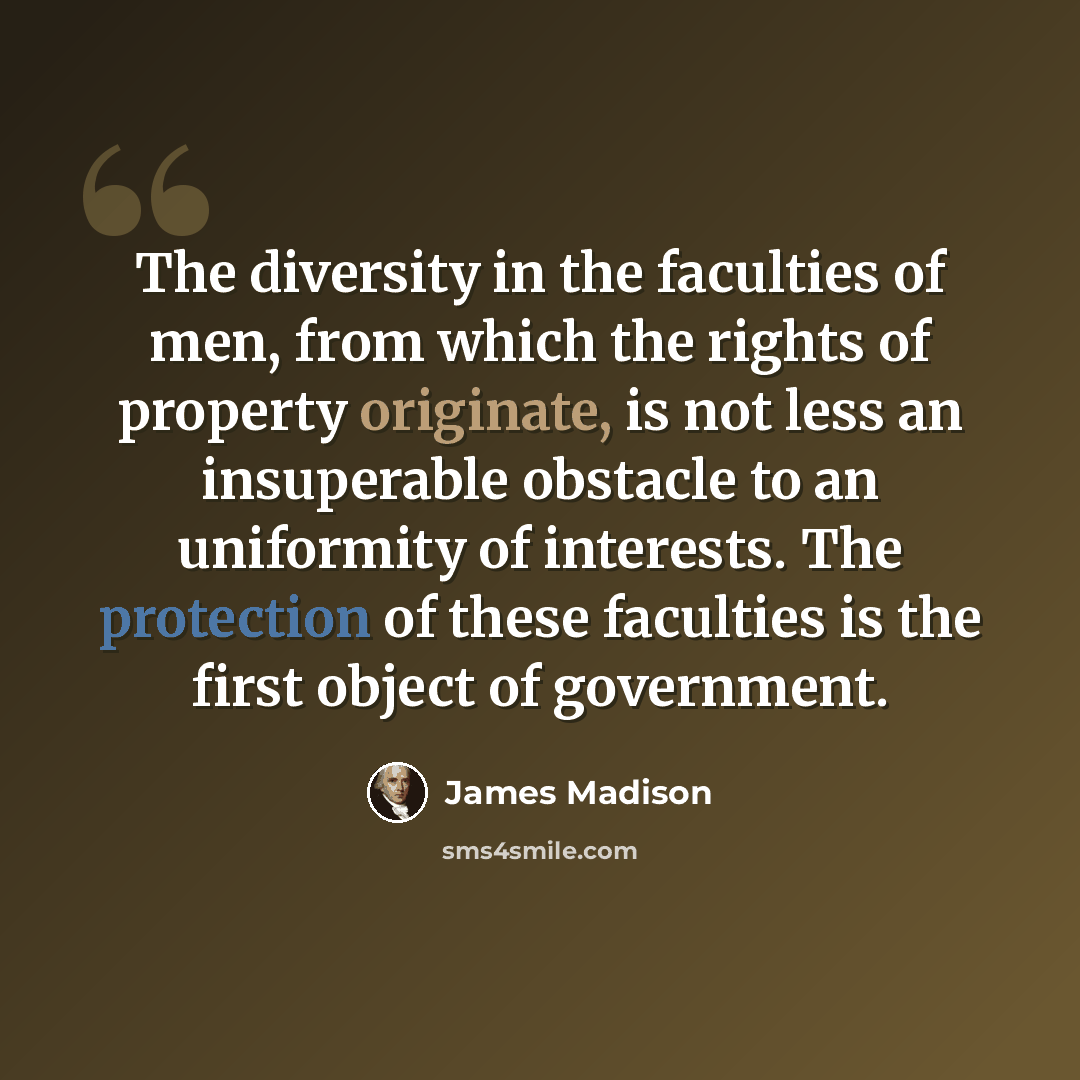“The diversity in the faculties of men, from which the rights of property originate, is not less an insuperable obstacle to an uniformity of interests. The protection of these faculties is the first object of government.” quote by James Madison