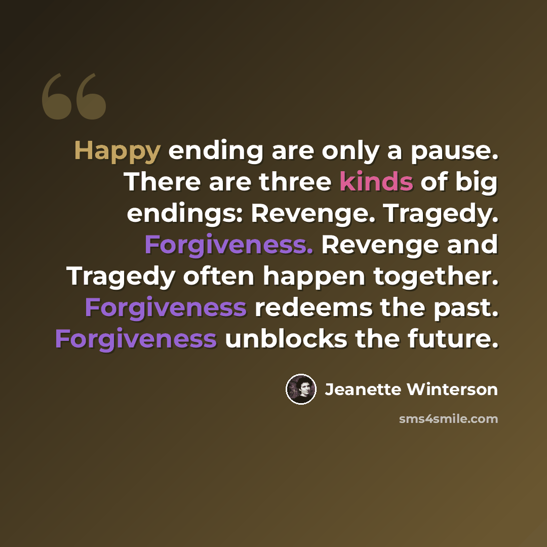 “Happy ending are only a pause. There are three kinds of big endings: Revenge. Tragedy. Forgiveness. Revenge and Tragedy often happen together. Forgiveness redeems the past. Forgiveness unblocks the future.” quote by Jeanette Winterson