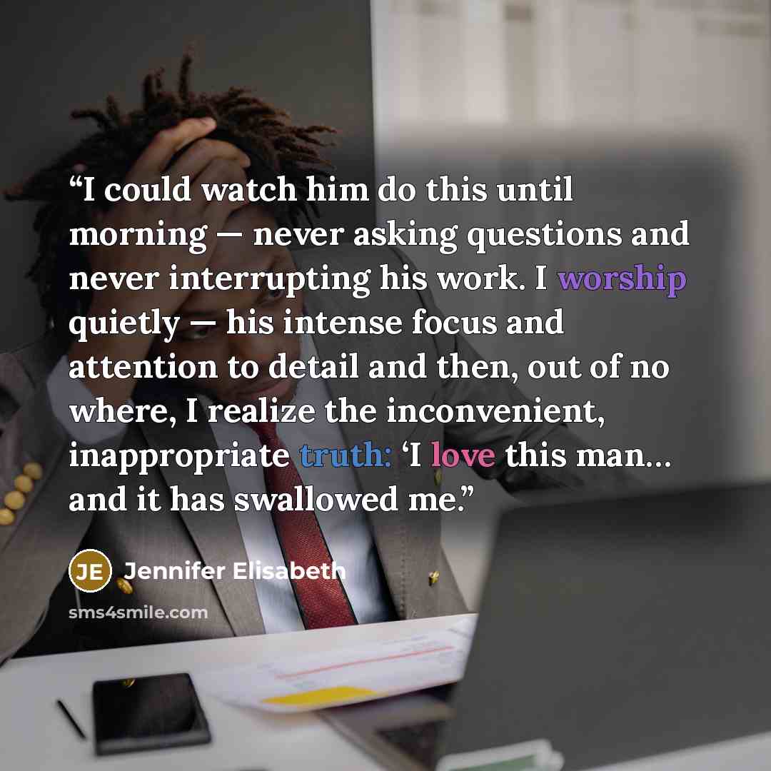 “I could watch him do this until morning — never asking questions and never interrupting his work. I worship quietly — his intense focus and attention to detail and then, out of no where, I realize the inconvenient, inappropriate truth: ‘I love this man… and it has swallowed me.” quote by Jennifer Elisabeth