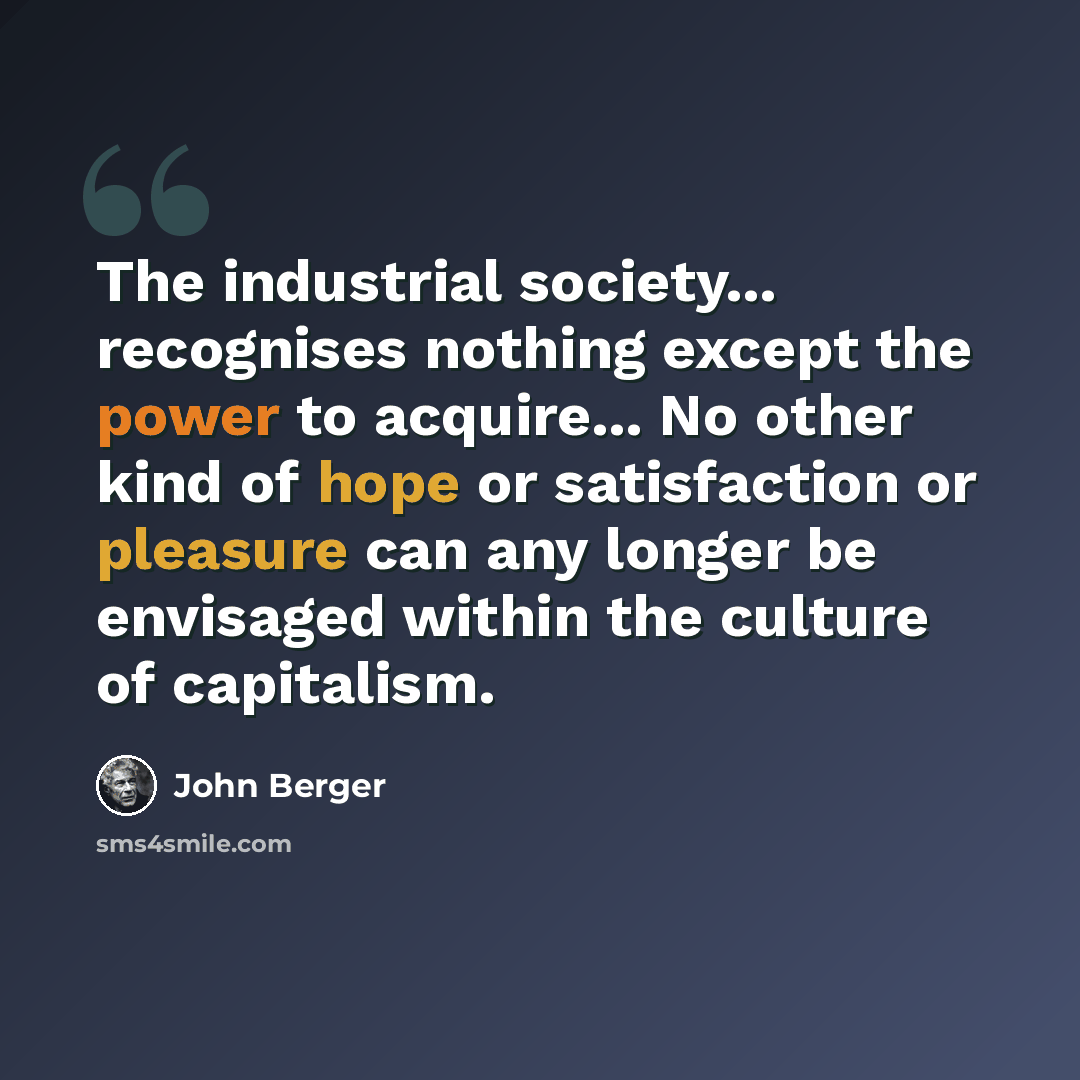“The industrial society... recognises nothing except the power to acquire... No other kind of hope or satisfaction or pleasure can any longer be envisaged within the culture of capitalism.” quote by John Berger