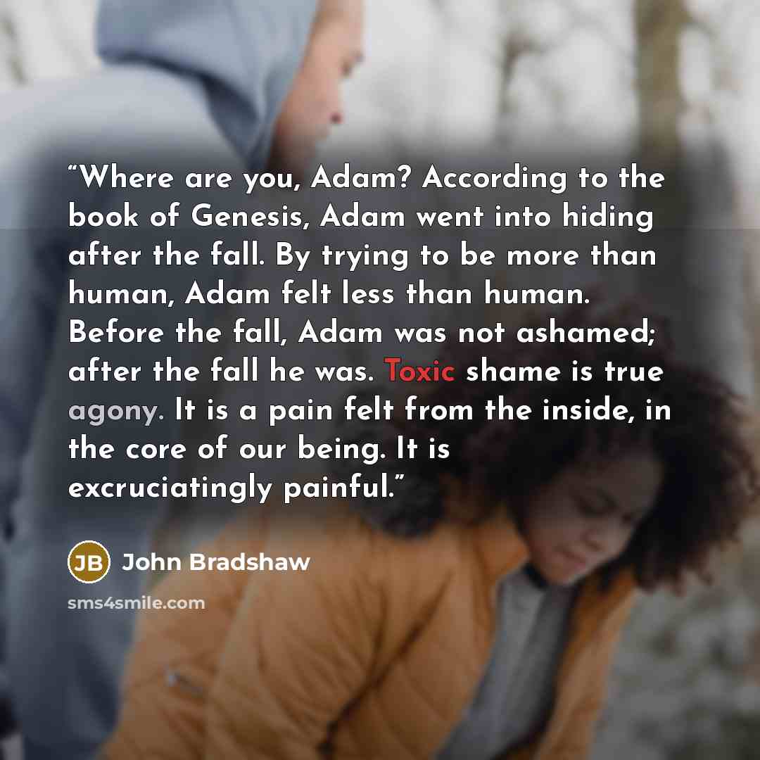 “Where are you, Adam? According to the book of Genesis, Adam went into hiding after the fall. By trying to be more than human, Adam felt less than human. Before the fall, Adam was not ashamed; after the fall he was. Toxic shame is true agony. It is a pain felt from the inside, in the core of our…” quote by John Bradshaw