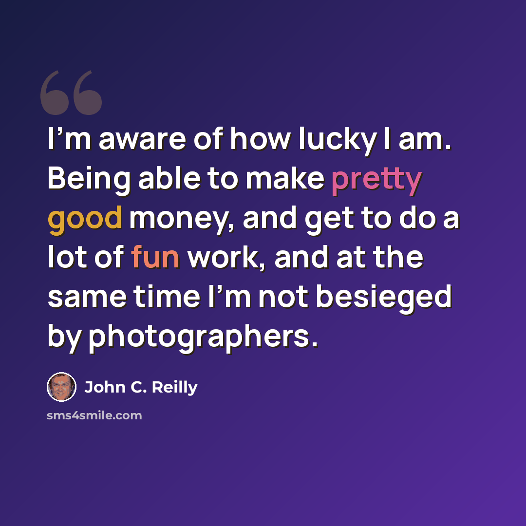 “I'm aware of how lucky I am. Being able to make pretty good money, and get to do a lot of fun work, and at the same time I'm not besieged by photographers.” quote by John C. Reilly
