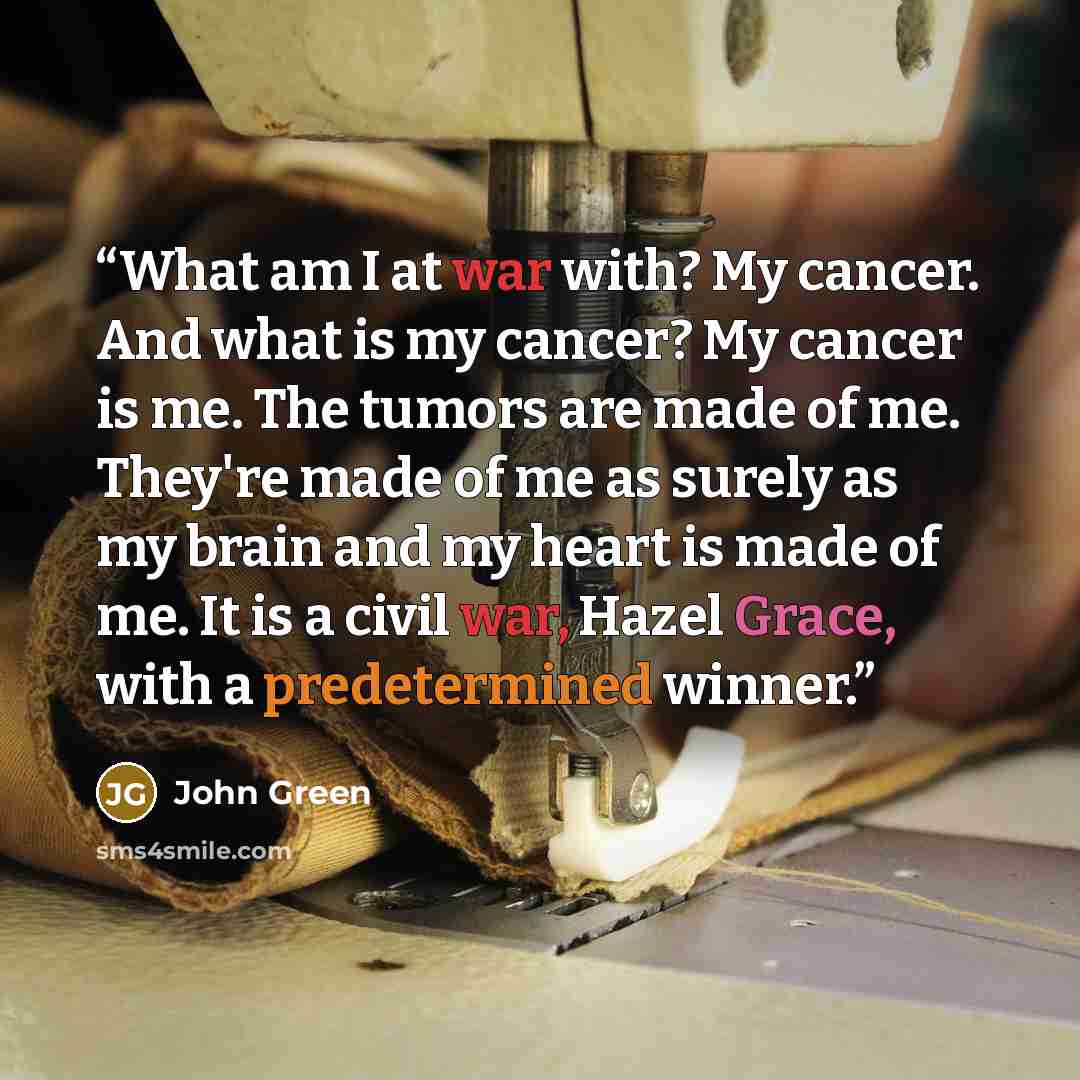“What am I at war with? My cancer. And what is my cancer? My cancer is me. The tumors are made of me. They're made of me as surely as my brain and my heart is made of me. It is a civil war, Hazel Grace, with a predetermined winner.” quote by John Green