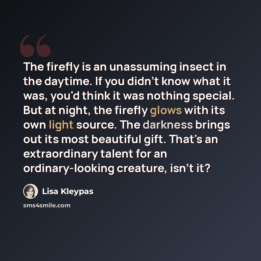 “The firefly is an unassuming insect in the daytime. If you didn't know what it was, you'd think it was nothing special. But at night, the firefly glows with its own light source. The darkness brings out its most beautiful gift. That's an extraordinary talent for an ordinary-looking creature, isn't…” quote by Lisa Kleypas