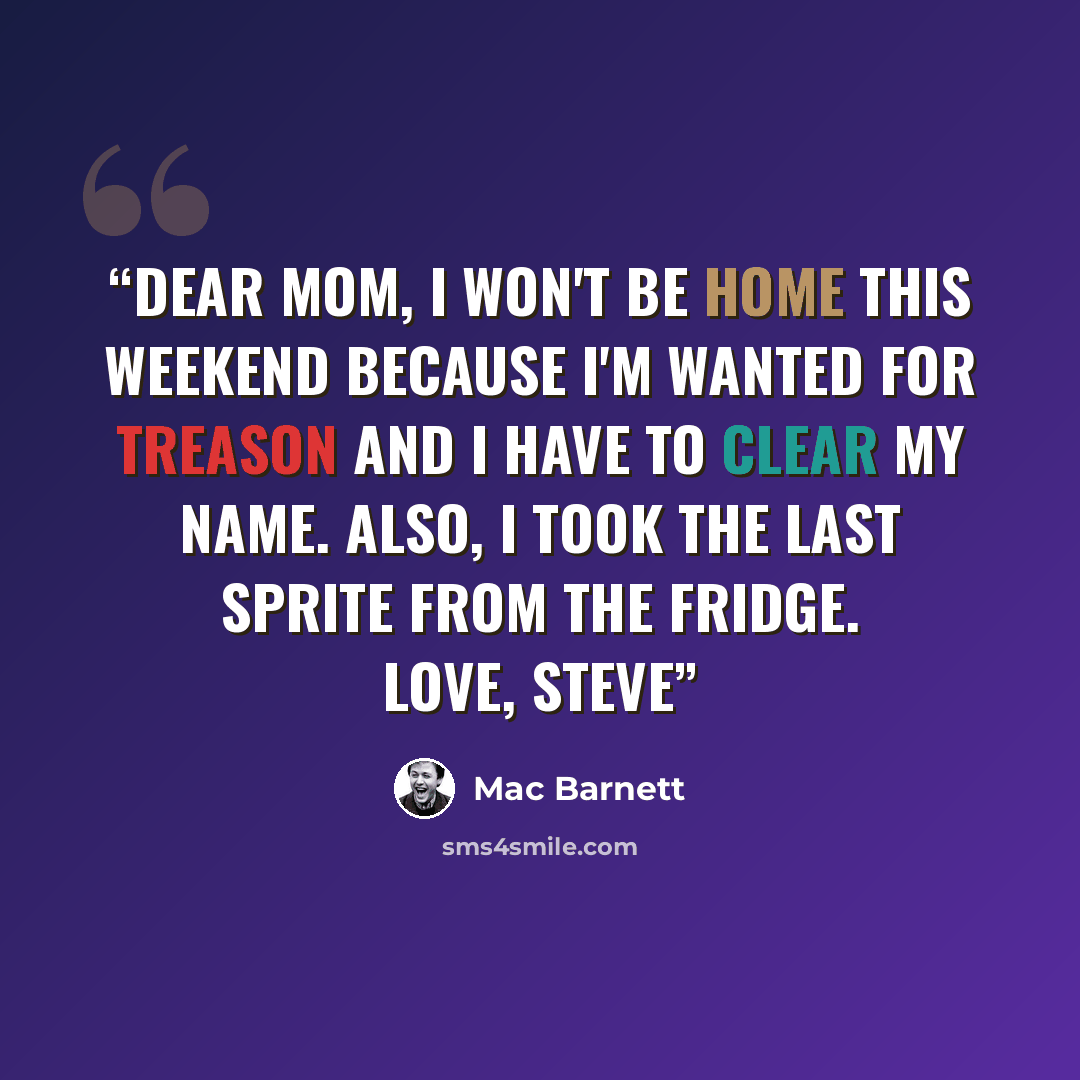 “Dear Mom, I won't be home this weekend because I'm wanted for treason and I have to clear my name. Also, I took the last Sprite from the fridge. Love, Steve” quote by Mac Barnett