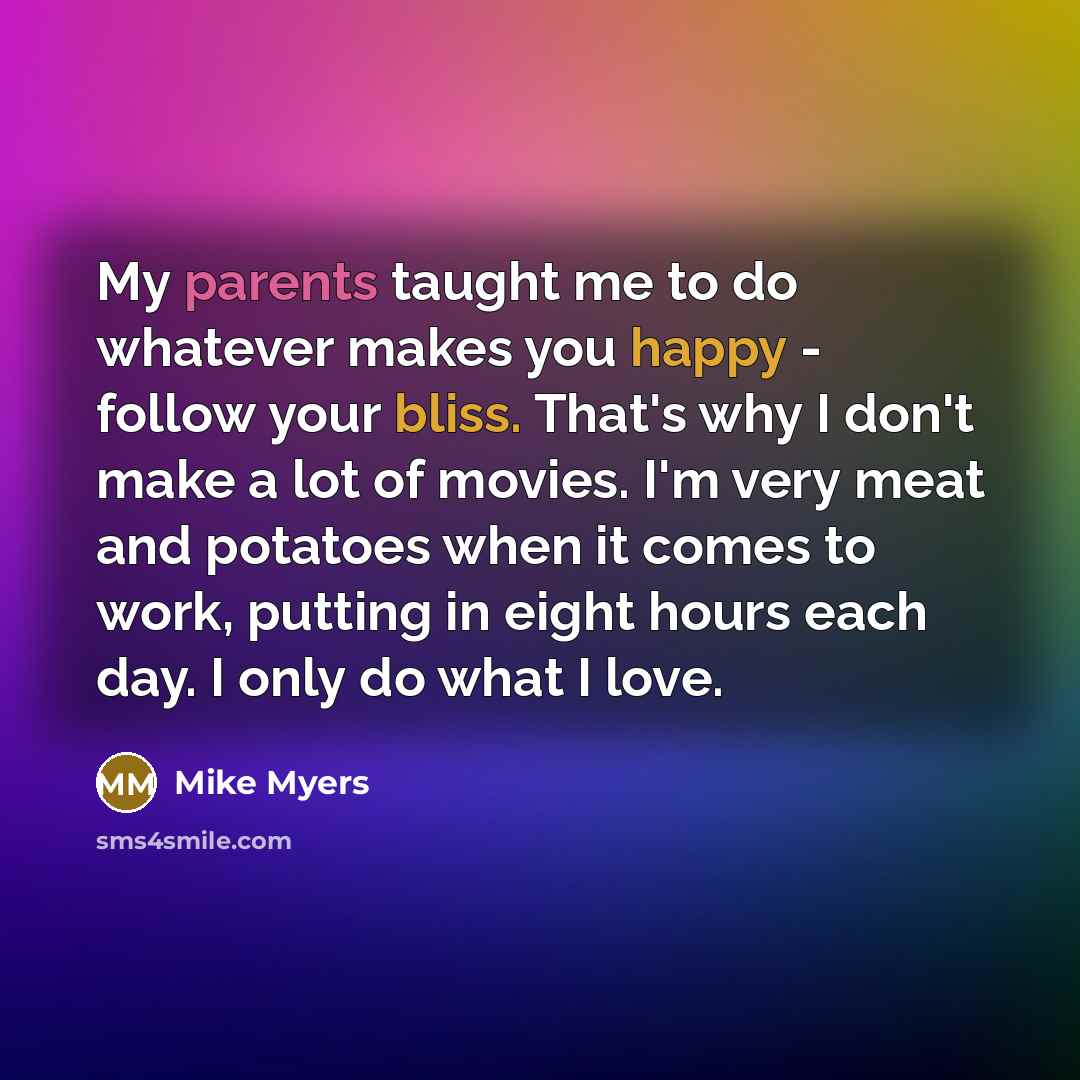 “My parents taught me to do whatever makes you happy - follow your bliss. That's why I don't make a lot of movies. I'm very meat and potatoes when it comes to work, putting in eight hours each day. I only do what I love.” quote by Mike Myers