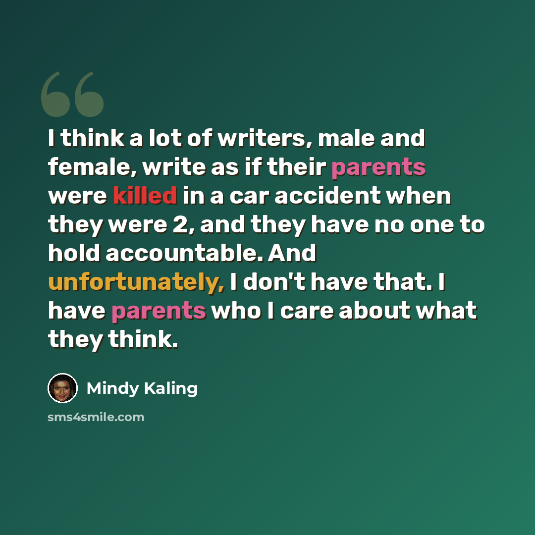 “I think a lot of writers, male and female, write as if their parents were killed in a car accident when they were 2, and they have no one to hold accountable. And unfortunately, I don't have that. I have parents who I care about what they think.” quote by Mindy Kaling