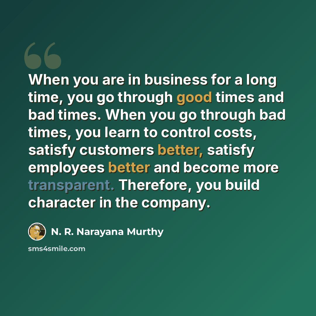 “When you are in business for a long time, you go through good times and bad times. When you go through bad times, you learn to control costs, satisfy customers better, satisfy employees better and become more transparent. Therefore, you build character in the company.” quote by N. R. Narayana Murthy