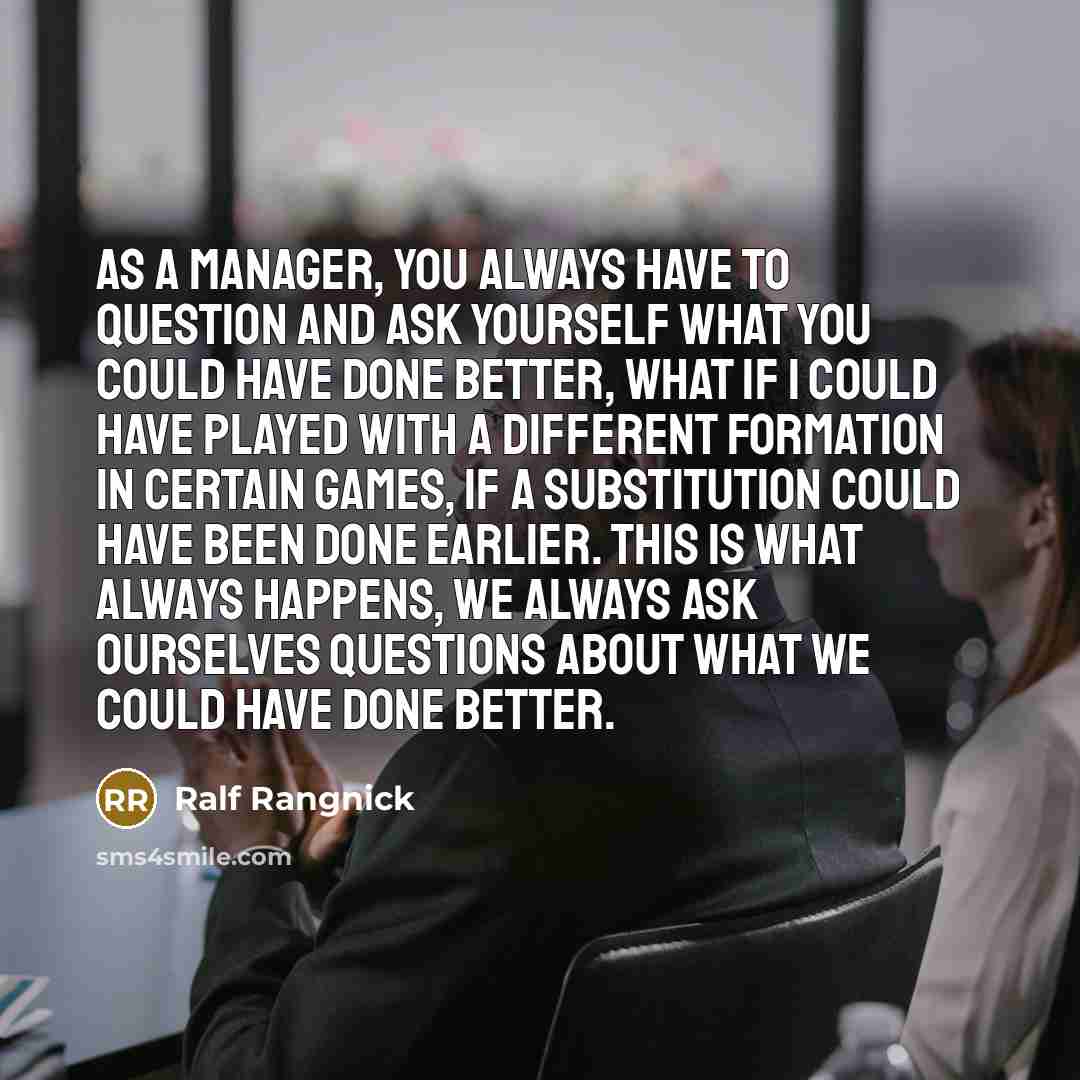 “As a manager, you always have to question and ask yourself what you could have done better, what if I could have played with a different formation in certain games, if a substitution could have been done earlier. This is what always happens, we always ask ourselves questions about what we could…” quote by Ralf Rangnick