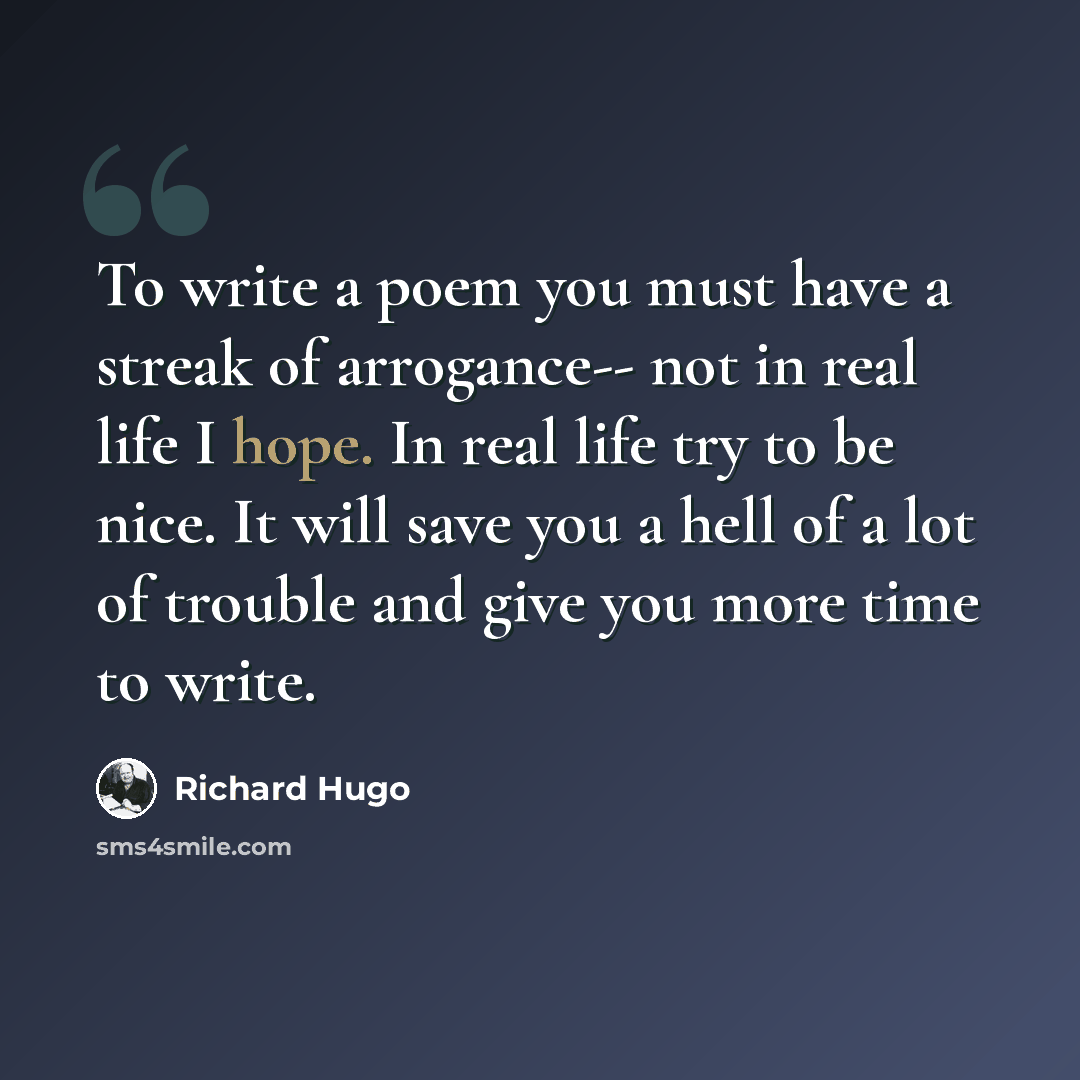“To write a poem you must have a streak of arrogance-- not in real life I hope. In real life try to be nice. It will save you a hell of a lot of trouble and give you more time to write.” quote by Richard Hugo