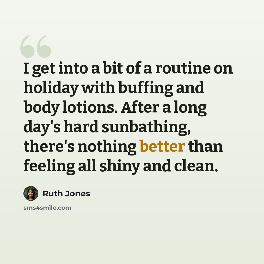“I get into a bit of a routine on holiday with buffing and body lotions. After a long day's hard sunbathing, there's nothing better than feeling all shiny and clean.” quote by Ruth Jones