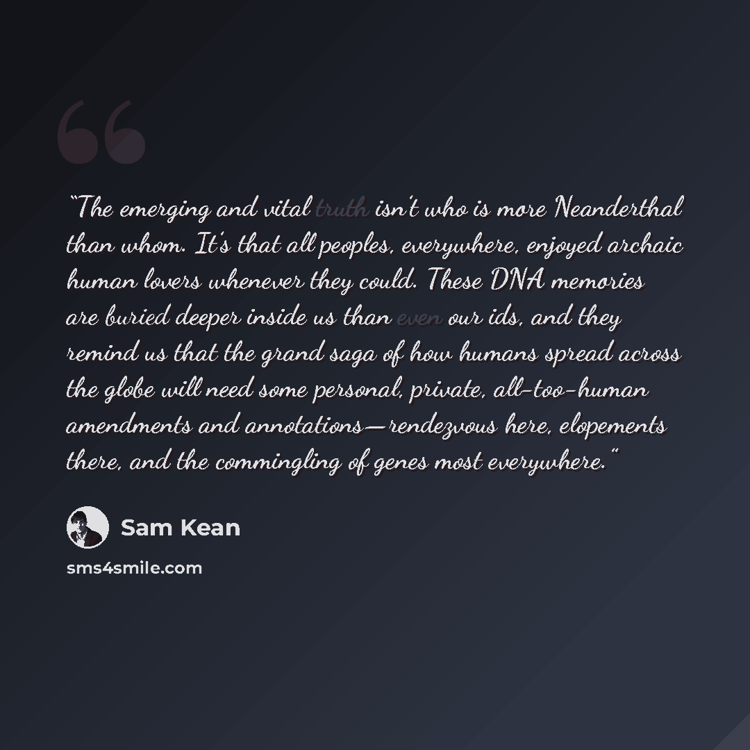 “The emerging and vital truth isn’t who is more Neanderthal than whom. It’s that all peoples, everywhere, enjoyed archaic human lovers whenever they could. These DNA memories are buried deeper inside us than even our ids, and they remind us that the grand saga of how humans spread across the globe…” quote by Sam Kean