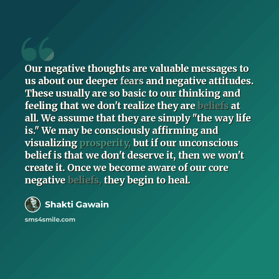 “Our negative thoughts are valuable messages to us about our deeper fears and negative attitudes. These usually are so basic to our thinking and feeling that we don't realize they are beliefs at all. We assume that they are simply "the way life is." We may be consciously affirming and visualizing…” quote by Shakti Gawain