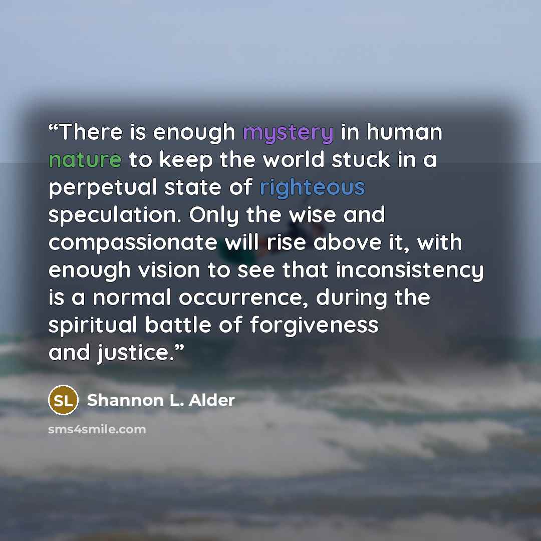 “There is enough mystery in human nature to keep the world stuck in a perpetual state of righteous speculation. Only the wise and compassionate will rise above it, with enough vision to see that inconsistency is a normal occurrence, during the spiritual battle of forgiveness and justice.” quote by Shannon L. Alder