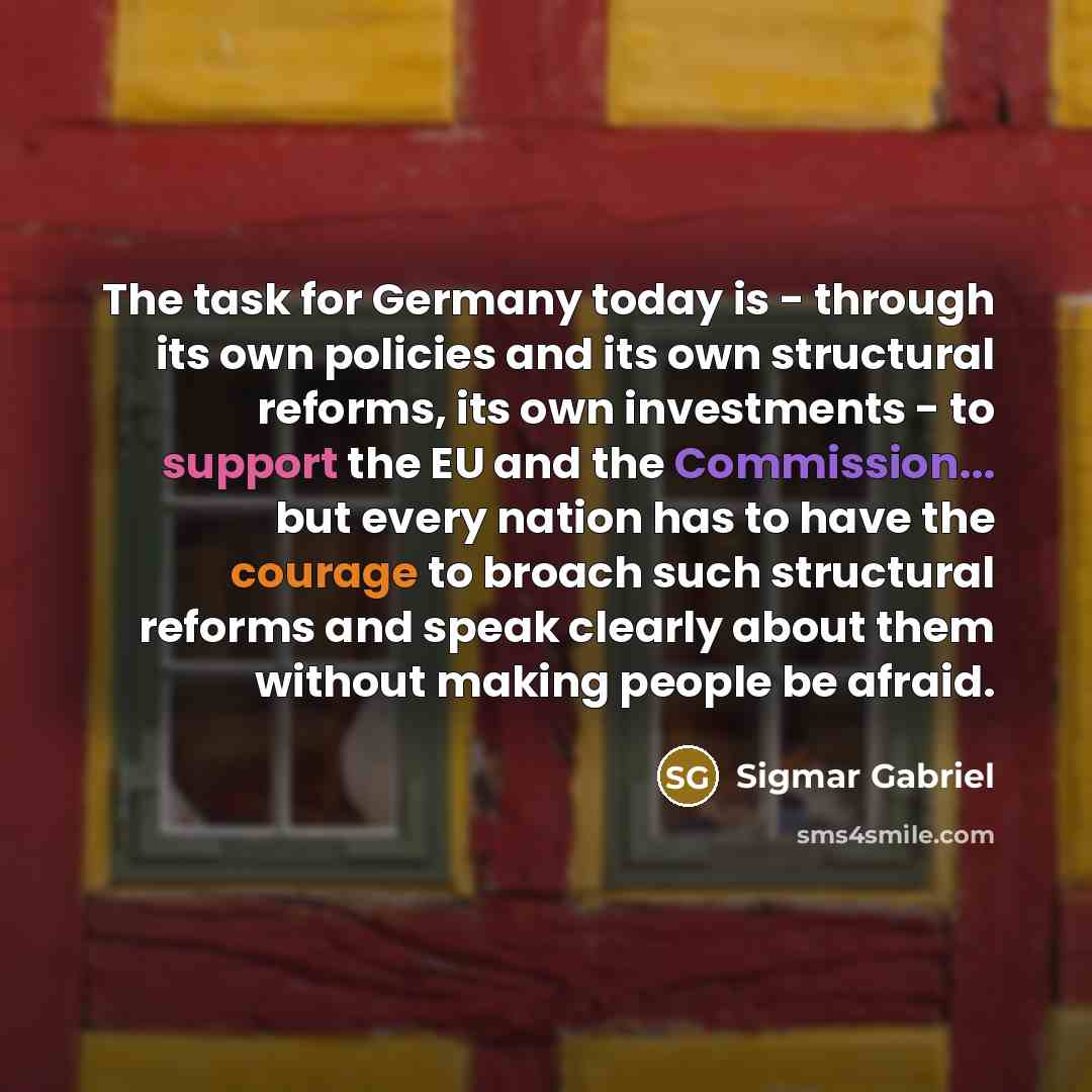 “The task for Germany today is - through its own policies and its own structural reforms, its own investments - to support the EU and the Commission... but every nation has to have the courage to broach such structural reforms and speak clearly about them without making people be afraid.” quote by Sigmar Gabriel