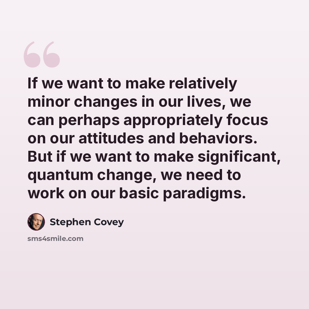 “If we want to make relatively minor changes in our lives, we can perhaps appropriately focus on our attitudes and behaviors. But if we want to make significant, quantum change, we need to work on our basic paradigms.” quote by Stephen Covey