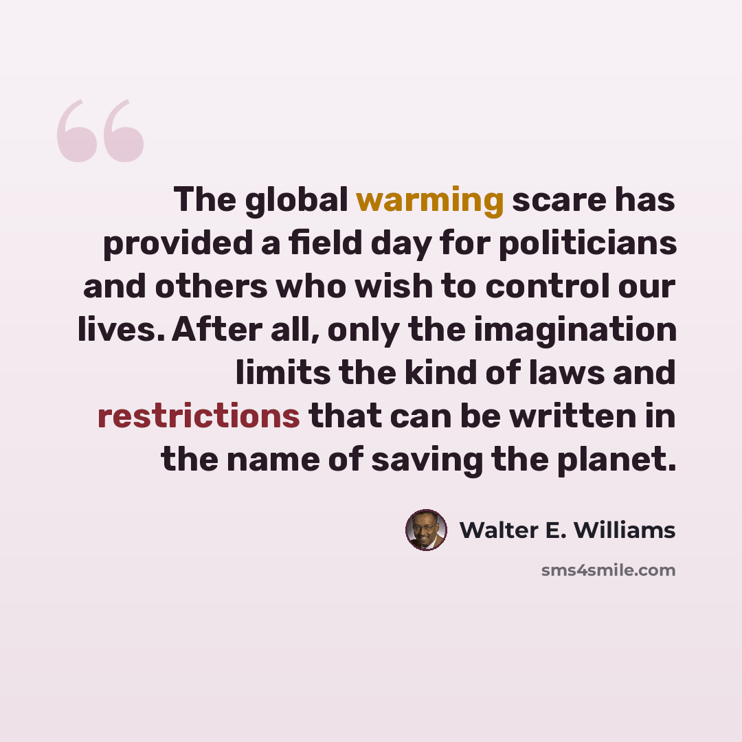 “The global warming scare has provided a field day for politicians and others who wish to control our lives. After all, only the imagination limits the kind of laws and restrictions that can be written in the name of saving the planet.” quote by Walter E. Williams