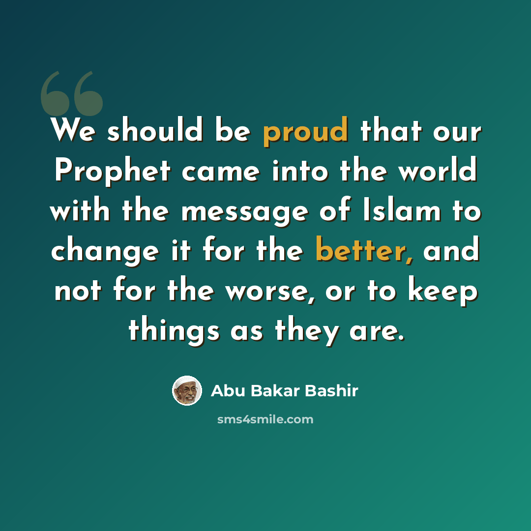 “We should be proud that our Prophet came into the world with the message of Islam to change it for the better, and not for the worse, or to keep things as they are.” quote by Abu Bakar Bashir