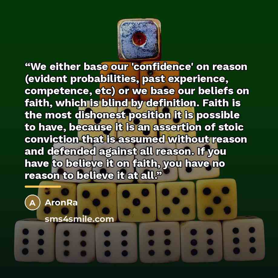 “We either base our 'confidence' on reason (evident probabilities, past experience, competence, etc) or﻿ we base our beliefs on faith, which is blind by definition. Faith is the most dishonest position it is possible to have, because it is an assertion of stoic conviction that is assumed without…” quote by AronRa