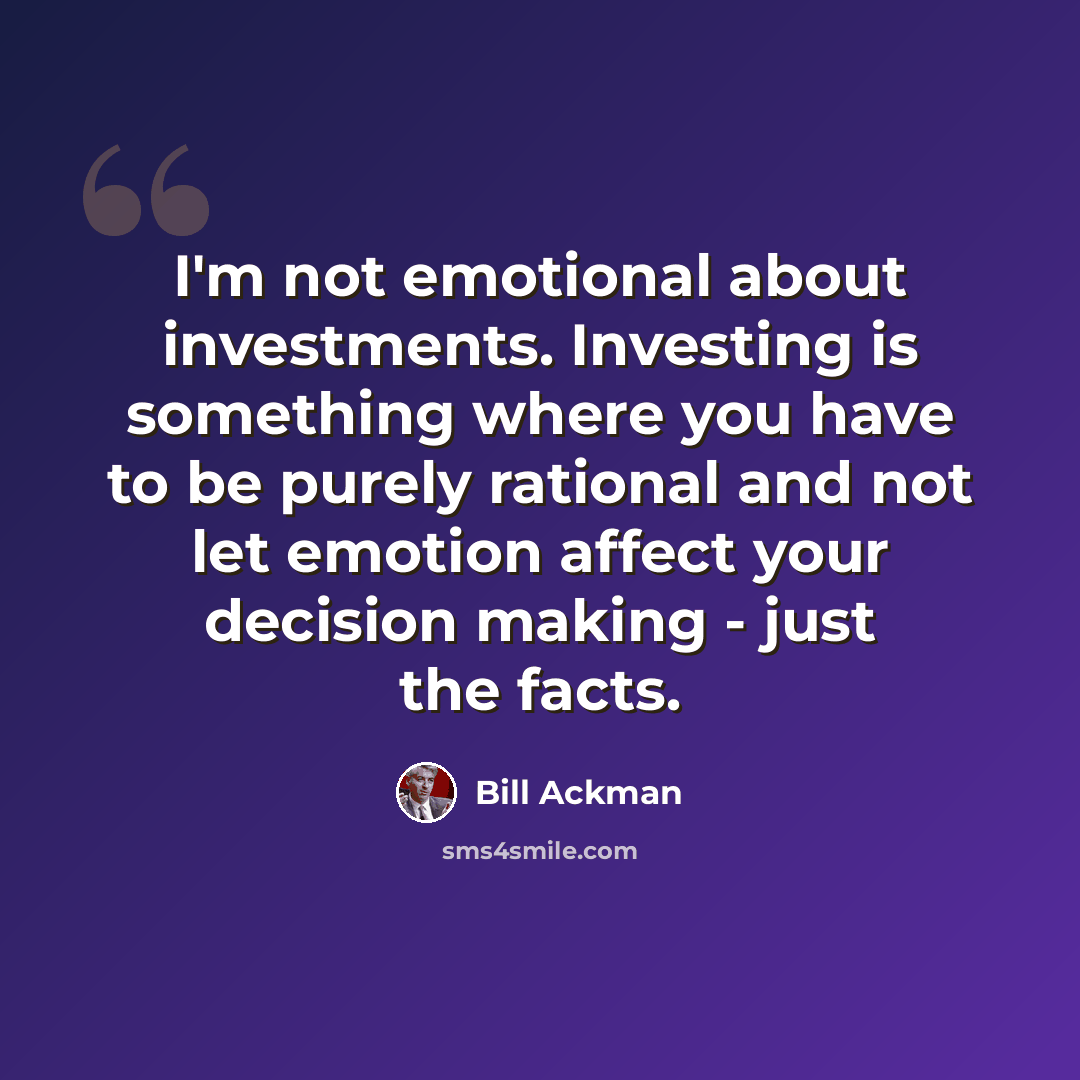 “I'm not emotional about investments. Investing is something where you have to be purely rational and not let emotion affect your decision making - just the facts.” quote by Bill Ackman