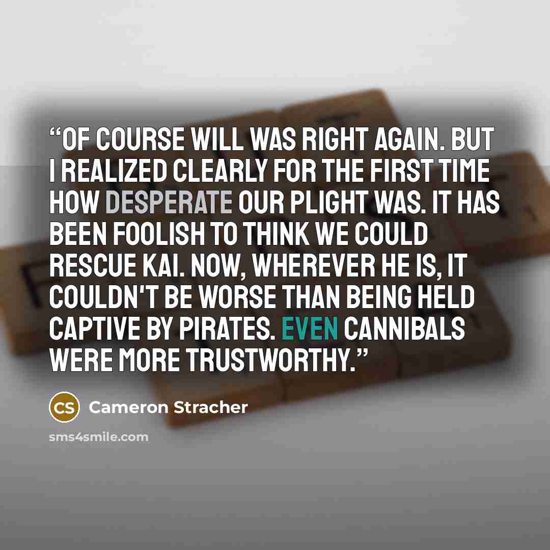 “Of course Will was right again. But I realized clearly for the first time how desperate our plight was. It has been foolish to think we could rescue Kai. Now, wherever he is, it couldn't be worse than being held captive by pirates. Even cannibals were more trustworthy.” quote by Cameron Stracher