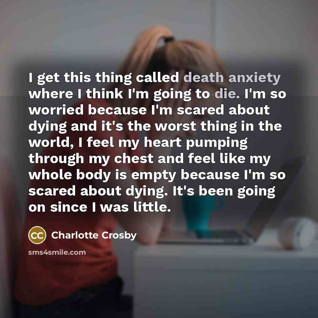 “I get this thing called death anxiety where I think I'm going to die. I'm so worried because I'm scared about dying and it's the worst thing in the world, I feel my heart pumping through my chest and feel like my whole body is empty because I'm so scared about dying. It's been going on since I was…” quote by Charlotte Crosby