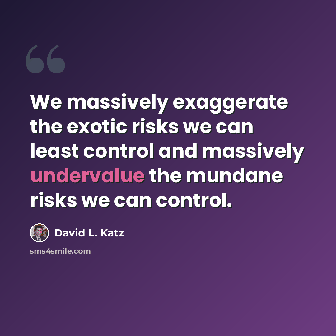 “We massively exaggerate the exotic risks we can least control and massively undervalue the mundane risks we can control.” quote by David L. Katz