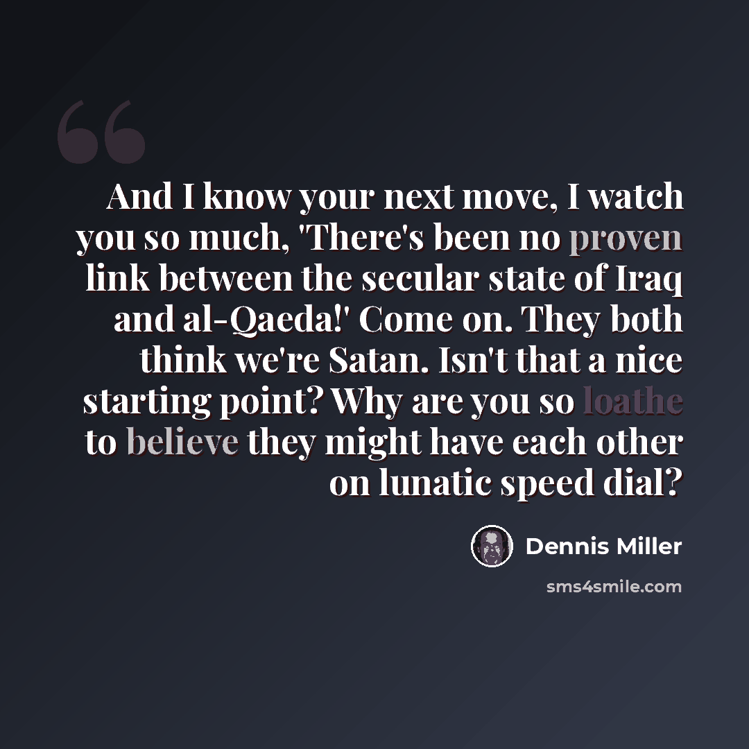 “And I know your next move, I watch you so much, 'There's been no proven link between the secular state of Iraq and al-Qaeda!' Come on. They both think we're Satan. Isn't that a nice starting point? Why are you so loathe to believe they might have each other on lunatic speed dial?” quote by Dennis Miller