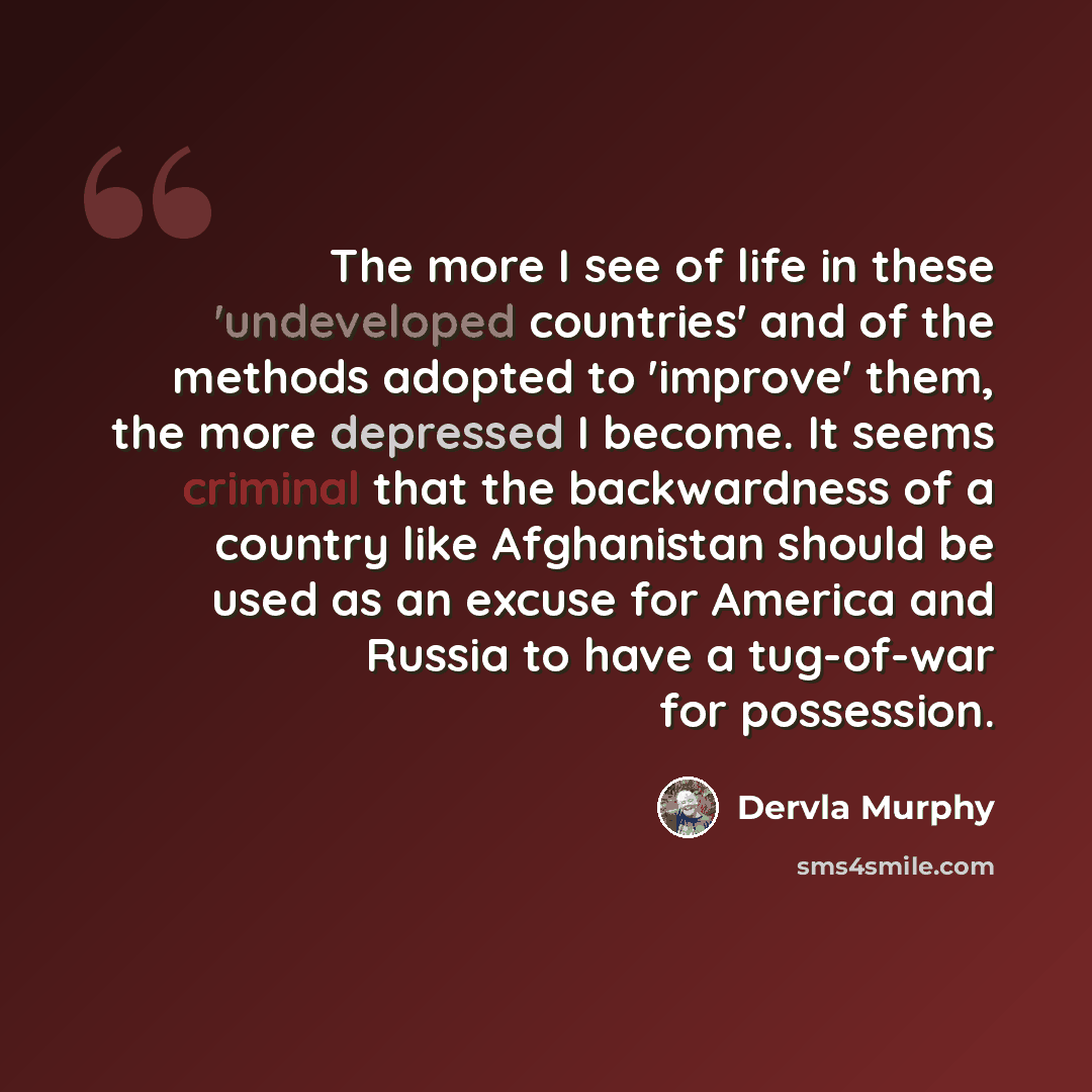“The more I see of life in these 'undeveloped countries' and of the methods adopted to 'improve' them, the more depressed I become. It seems criminal that the backwardness of a country like Afghanistan should be used as an excuse for America and Russia to have a tug-of-war for possession.” quote by Dervla Murphy