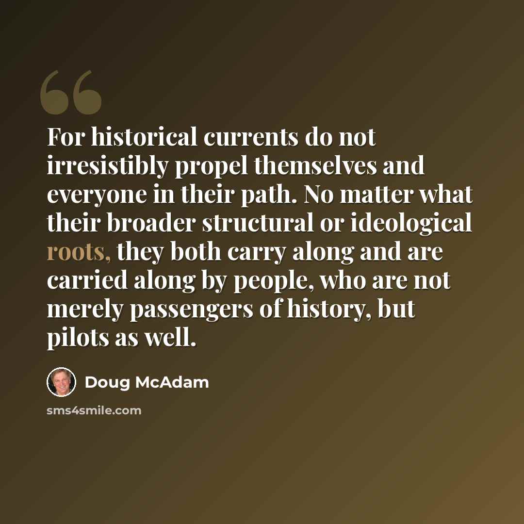 “For historical currents do not irresistibly propel themselves and everyone in their path. No matter what their broader structural or ideological roots, they both carry along and are carried along by people, who are not merely passengers of history, but pilots as well.” quote by Doug McAdam