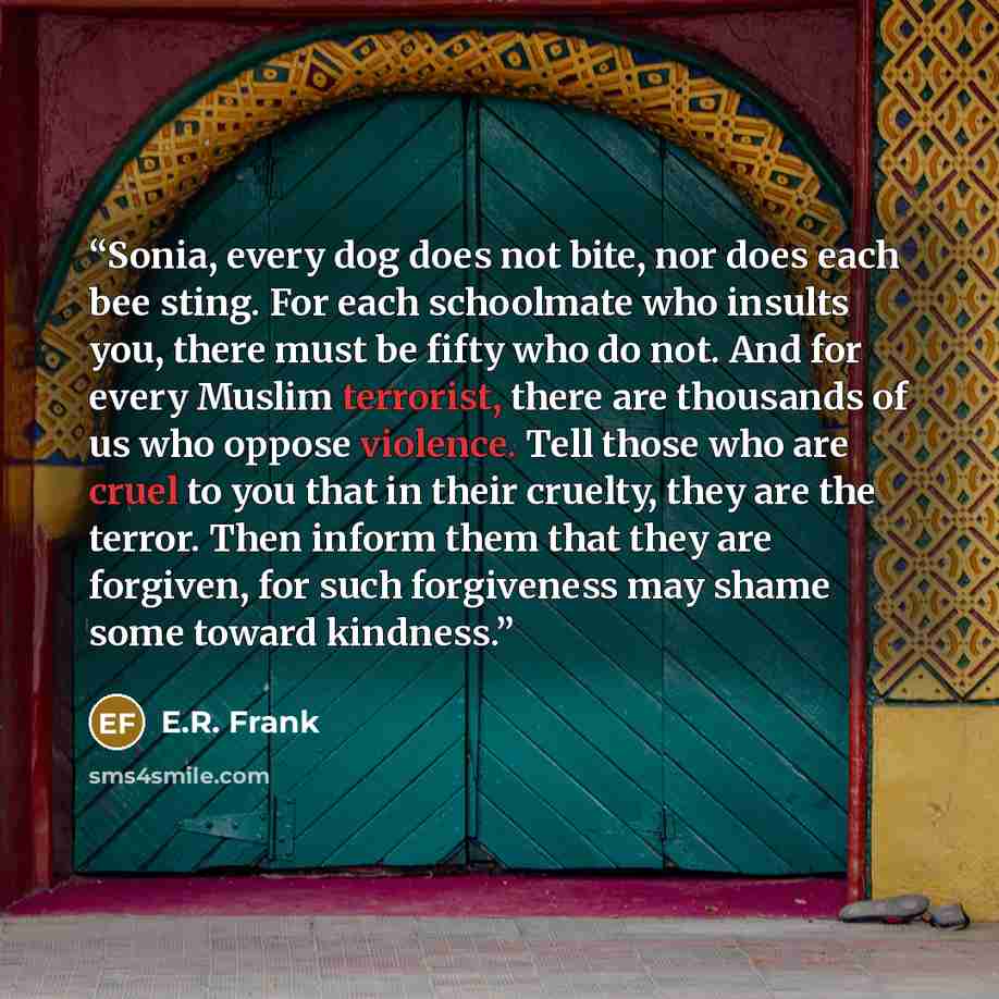 “Sonia, every dog does not bite, nor does each bee sting. For each schoolmate who insults you, there must be fifty who do not. And for every Muslim terrorist, there are thousands of us who oppose violence. Tell those who are cruel to you that in their cruelty, they are the terror. Then inform them…” quote by E.R. Frank