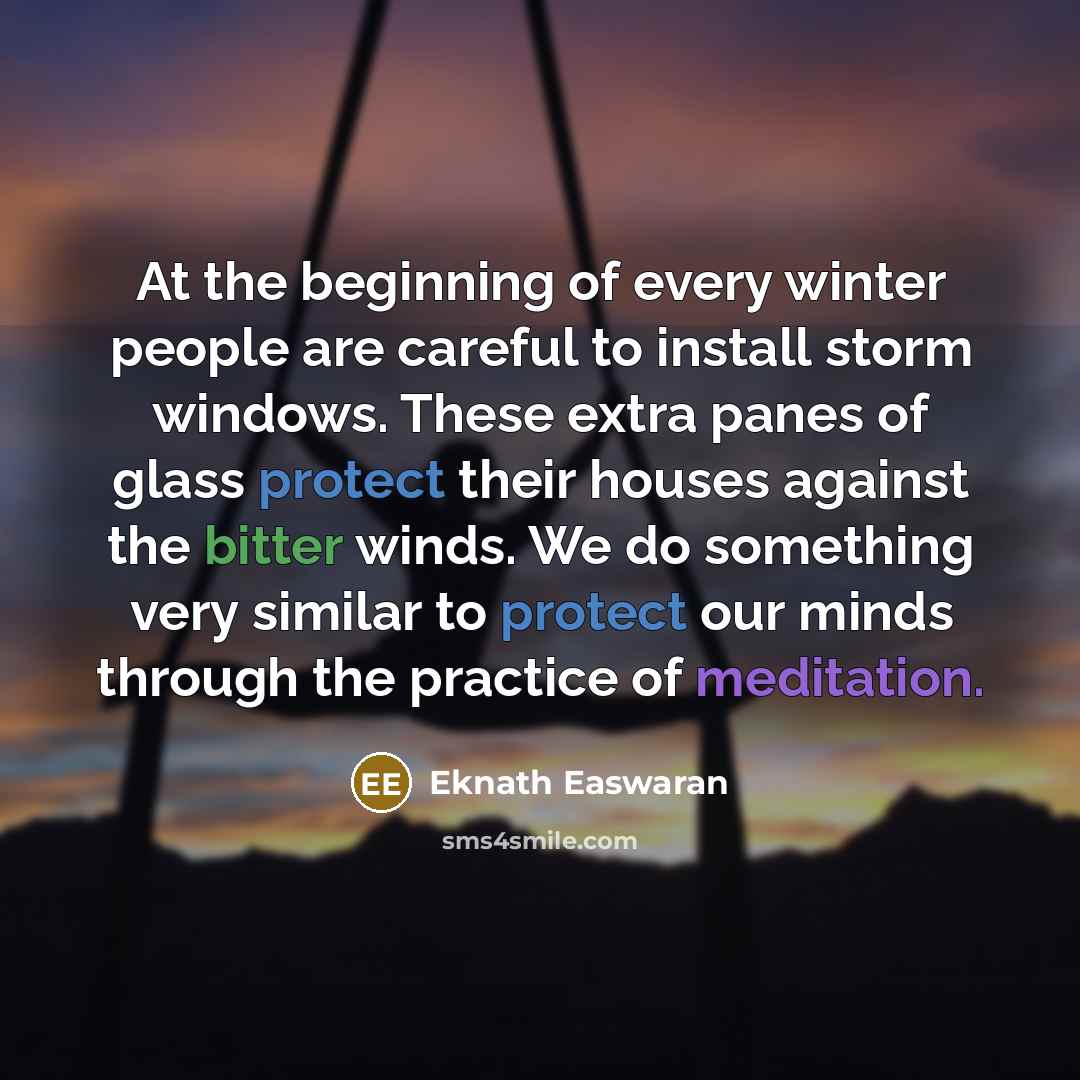 “At the beginning of every winter people are careful to install storm windows. These extra panes of glass protect their houses against the bitter winds. We do something very similar to protect our minds through the practice of meditation.” quote by Eknath Easwaran