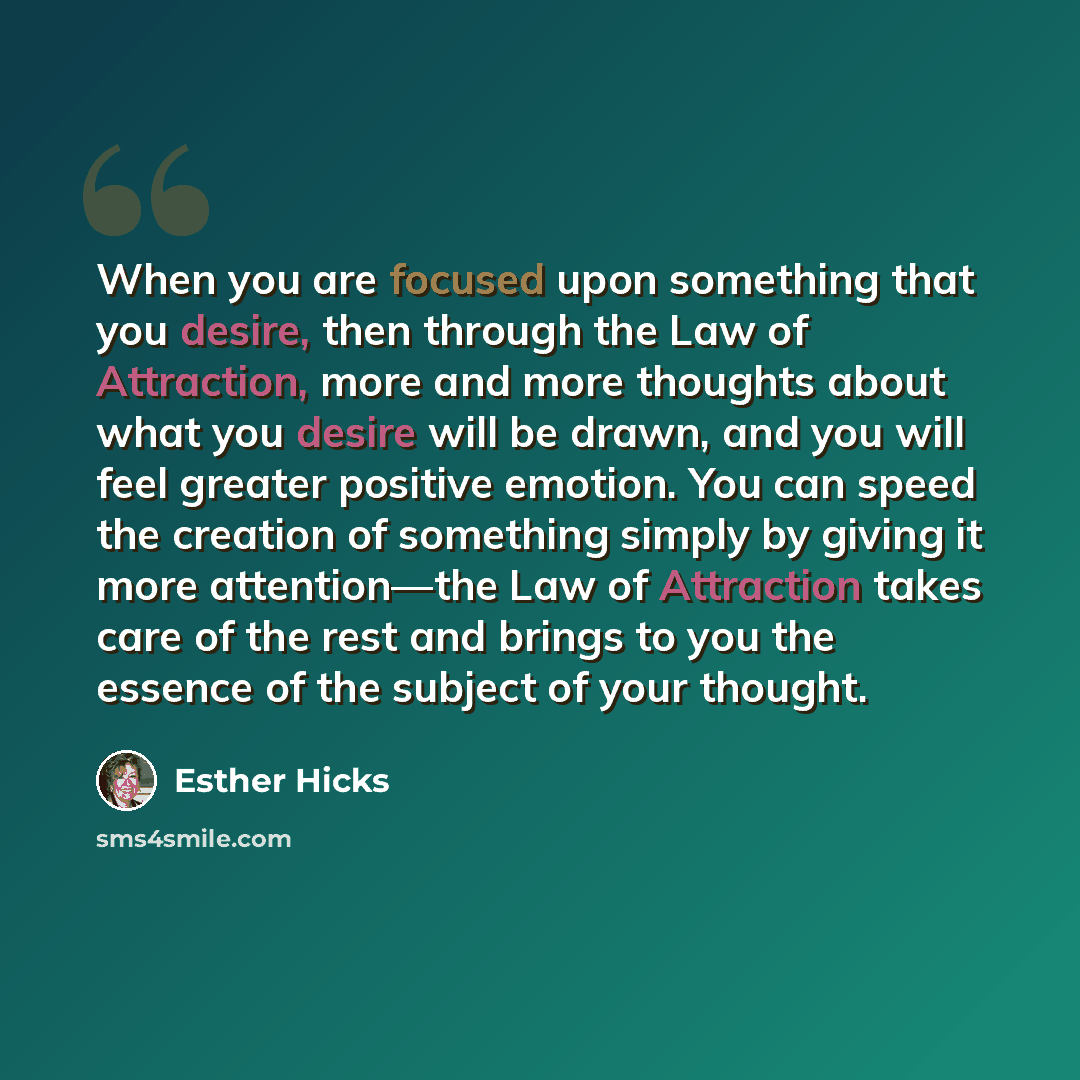 “When you are focused upon something that you desire, then through the Law of Attraction, more and more thoughts about what you desire will be drawn, and you will feel greater positive emotion. You can speed the creation of something simply by giving it more attention—the Law of Attraction takes…” quote by Esther Hicks