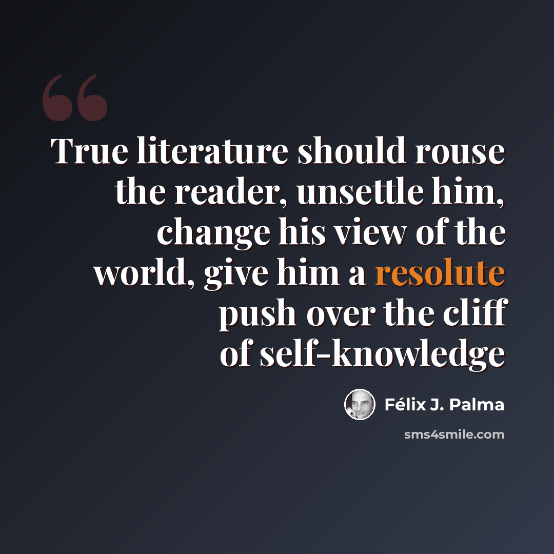 “True literature should rouse the reader, unsettle him, change his view of the world, give him a resolute push over the cliff of self-knowledge” quote by Félix J. Palma