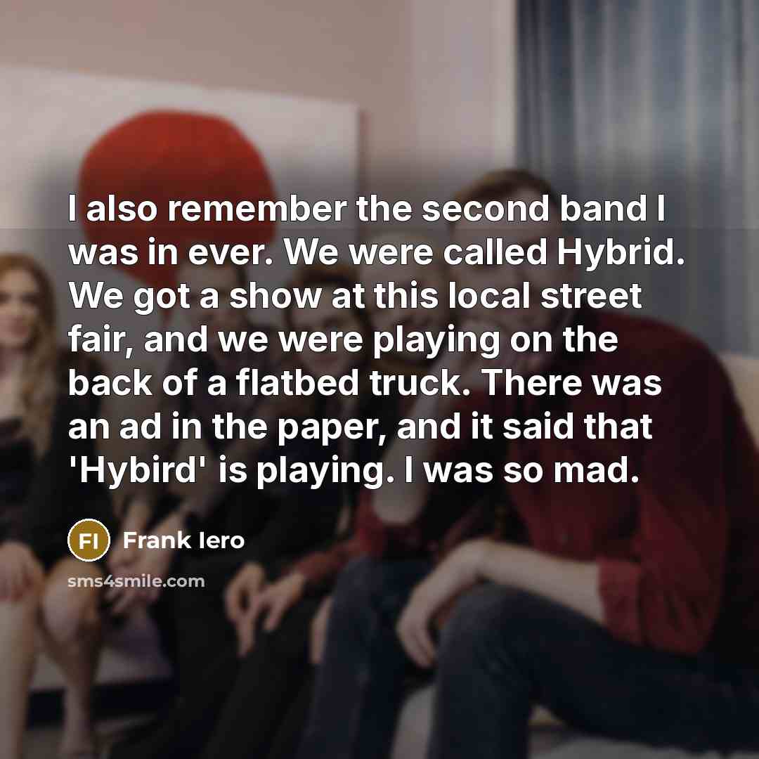 “I also remember the second band I was in ever. We were called Hybrid. We got a show at this local street fair, and we were playing on the back of a flatbed truck. There was an ad in the paper, and it said that 'Hybird' is playing. I was so mad.” quote by Frank Iero