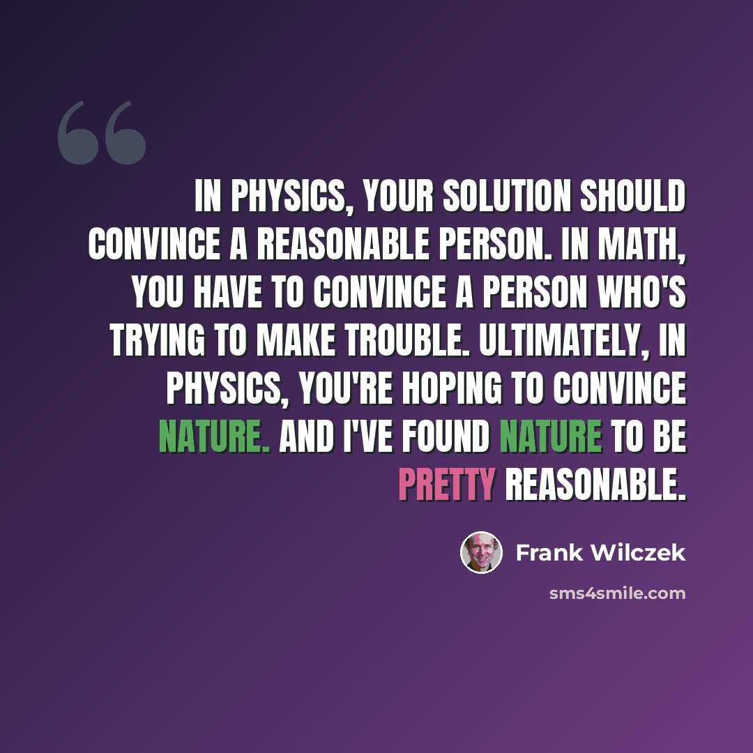 “In physics, your solution should convince a reasonable person. In math, you have to convince a person who's trying to make trouble. Ultimately, in physics, you're hoping to convince Nature. And I've found Nature to be pretty reasonable.” quote by Frank Wilczek
