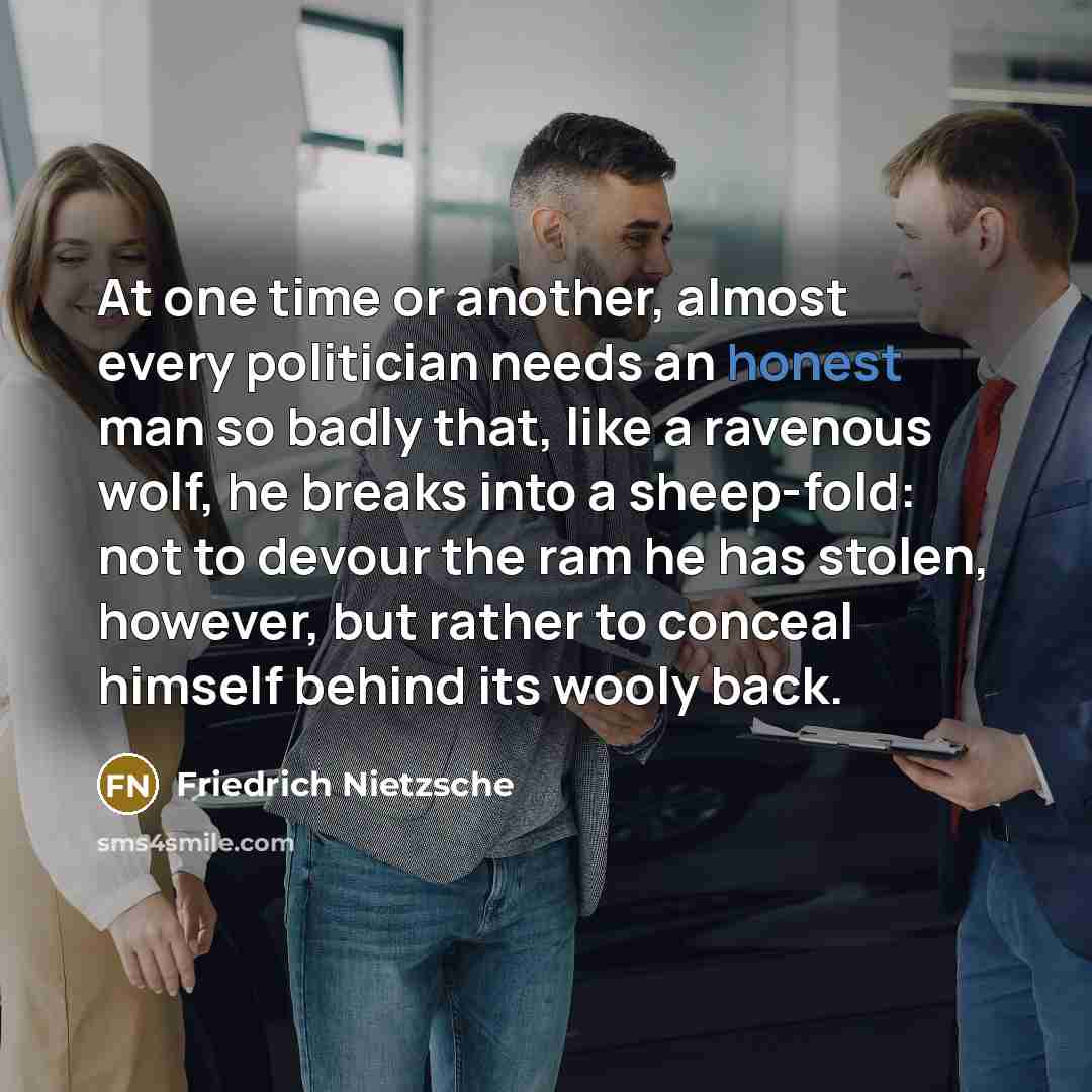 “At one time or another, almost every politician needs an honest man so badly that, like a ravenous wolf, he breaks into a sheep-fold: not to devour the ram he has stolen, however, but rather to conceal himself behind its wooly back.” quote by Friedrich Nietzsche